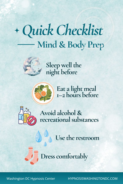 Quick hypnosis session prep checklist with tips to sleep well, eat light, avoid alcohol, use the restroom, and dress comfortably – Washington DC Hypnosis Center.